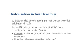 Autorisation Active Directory
La gestion des autorisations permet de contrôler les
privilèges d’accès
Active Directory est fréquemment utilisé pour
conditionner les droits d’accès
• Exemple: utiliser les groupes AD pour contrôler l’accès aux
ressources
• Filtrer les utilisateurs selon des attributs AD
 
