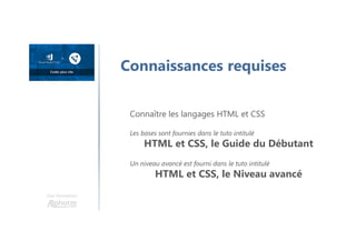 Une formation
Connaissances requises
Connaître les langages HTML et CSS
Les bases sont fournies dans le tuto intitulé
HTML et CSS, le Guide du Débutant
Un niveau avancé est fourni dans le tuto intitulé
HTML et CSS, le Niveau avancé
 
