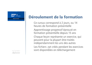 Une formation
Ce cursus correspond à 2 jours, ou 14
heures de formation présentielle
Apprentissage progressif éprouvé en
formation présentielle depuis 15 ans
Chaque leçon représente un exercice, qui
peuvent pour la plupart être traités
indépendamment les uns des autres
Les fichiers .rpt créés pendant les exercices
sont disponibles en téléchargement
Déroulement de la formation
 