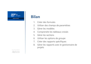 Une formation
Bilan
1. Créer des formules
2. Utiliser des champs de paramètres
3. Gérer les modèles
4. Comprendre les tableaux croisés
5. Gérer les sections
6. Utiliser les options de groupe
7. Créer des rapports spécifiques
8. Gérer les rapports avec le gestionnaire de
projets
 
