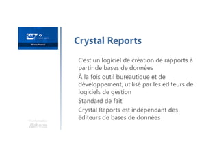 Une formation
Crystal Reports
C’est un logiciel de création de rapports à
partir de bases de données
À la fois outil bureautique et de
développement, utilisé par les éditeurs de
logiciels de gestion
Standard de fait
Crystal Reports est indépendant des
éditeurs de bases de données
 