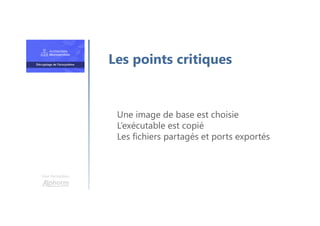 Une formation
Une image de base est choisie
L’exécutable est copié
Les fichiers partagés et ports exportés
Les points critiques
 