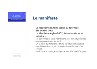 Une formation
Le mouvement Agile est né au tournant
des années 2000
Le Manifeste Agile (2001) énonce valeurs et
principes
Les personnes et leurs interactions sont plus importantes
que les processus et les outils
Un logiciel qui fonctionne prime sur la documentation
La collaboration est plus importante que le suivi d’un
contrat
La réponse au changement passe avant le suivi d’un plan
Le manifeste
 