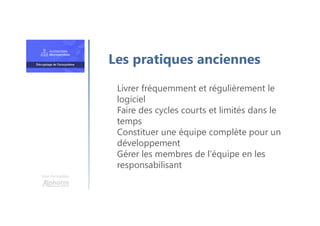 Une formation
Livrer fréquemment et régulièrement le
logiciel
Faire des cycles courts et limités dans le
temps
Constituer une équipe complète pour un
développement
Gérer les membres de l’équipe en les
responsabilisant
Les pratiques anciennes
 