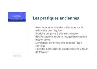 Une formation
Avoir le représentant des utilisateurs sur le
même site que l’équipe
Produire des plans à plusieurs niveaux :
détaillés pour le court terme, généraux pour le
moyen terme
Développer en intégrant le code de façon
continue
Faire des bilans dans le but d’améliorer la façon
de travailler
Les pratiques anciennes
 