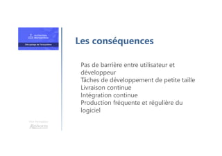 Une formation
Pas de barrière entre utilisateur et
développeur
Tâches de développement de petite taille
Livraison continue
Intégration continue
Production fréquente et régulière du
logiciel
Les conséquences
 