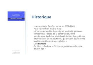 Une formation
Le mouvement DevOps est né en 2008/2009
Pas de définition initiale, mais :
« C’est un ensemble de pratiques multi-disciplinaires
consacrées à l’étude de la construction, de la
maintenance évolutive et de l’exploitation des systèmes
informatiques de toutes tailles, qui doivent pouvoir être
modifiés rapidement sans défaillir. »
-Jez Humble
Ou bien : « Réduire la friction organisationnelle entre
devs et ops »
Historique
 