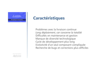 Une formation
Problèmes avec la livraison continue
Long déploiement, car concerne la totalité
Difficultés en maintenance et gestion
Manque de diversité technologique
Cycle de développement plus long
Evolutivité d’un seul composant compliquée
Recherche de bugs et corrections plus difficiles
Caractéristiques
 