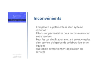 Une formation
Inconvénients
Complexité supplémentaire d’un système
distribué
Efforts supplémentaires pour la communication
entre services
Pour les cas d’utilisation mettant en œuvre plus
d’un service, obligation de collaboration entre
équipes
Pas simple de fractionner l’application en
services
 