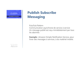 Une formation
Pub/Sub Pattern
Communication asynchrone de service à service
Un message publié est reçu immédiatement par tous
les abonnés
Exemple : Amazon Simple Notification Service, pour
livrer des messages à services, à du matériel mobile.
Publish Subscribe
Messaging
 