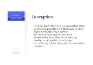 Une formation
Hypermedia As The Engine of Application State
Le client n’a pas besoin de connaissance sur la
façon d’interagir avec le serveur
Toutes les actions que le client peut
entreprendre sont découvertes dans les
ressources retournées par le serveur
Les actions possibles dépendent de l’ état de la
ressource
Conception
 