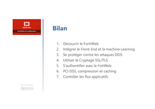 Une formation
Bilan
1. Découvrir le FortiWeb
2. Intégrer le Front-End et la machine Learning
3. Se protéger contre les attaques DOS
4. Utiliser le Cryptage SSL/TLS
5. S'authentifier avec le FotiWeb
6. PCI DSS, compression et caching
7. Contrôler les flux applicatifs
 