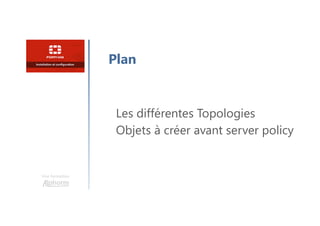 Une formation
Les différentes Topologies
Objets à créer avant server policy
Plan
 