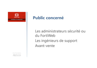 Une formation
Public concerné
Les administrateurs sécurité ou
du FortiWeb
Les ingénieurs de support
Avant-vente
 