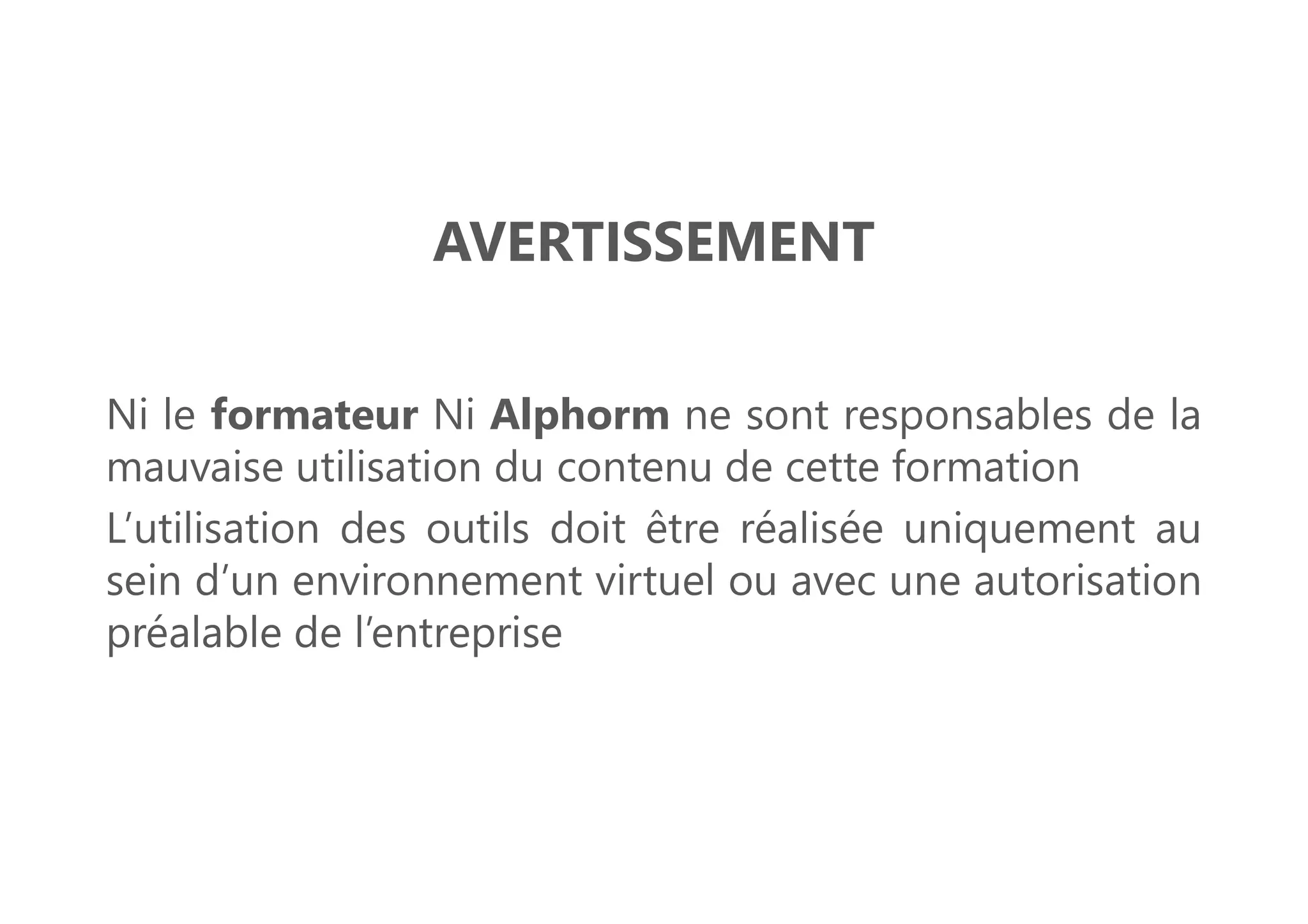 AVERTISSEMENT
Ni le formateur Ni Alphorm ne sont responsables de la
mauvaise utilisation du contenu de cette formation
L’utilisation des outils doit être réalisée uniquement au
sein d’un environnement virtuel ou avec une autorisation
préalable de l’entreprise
 