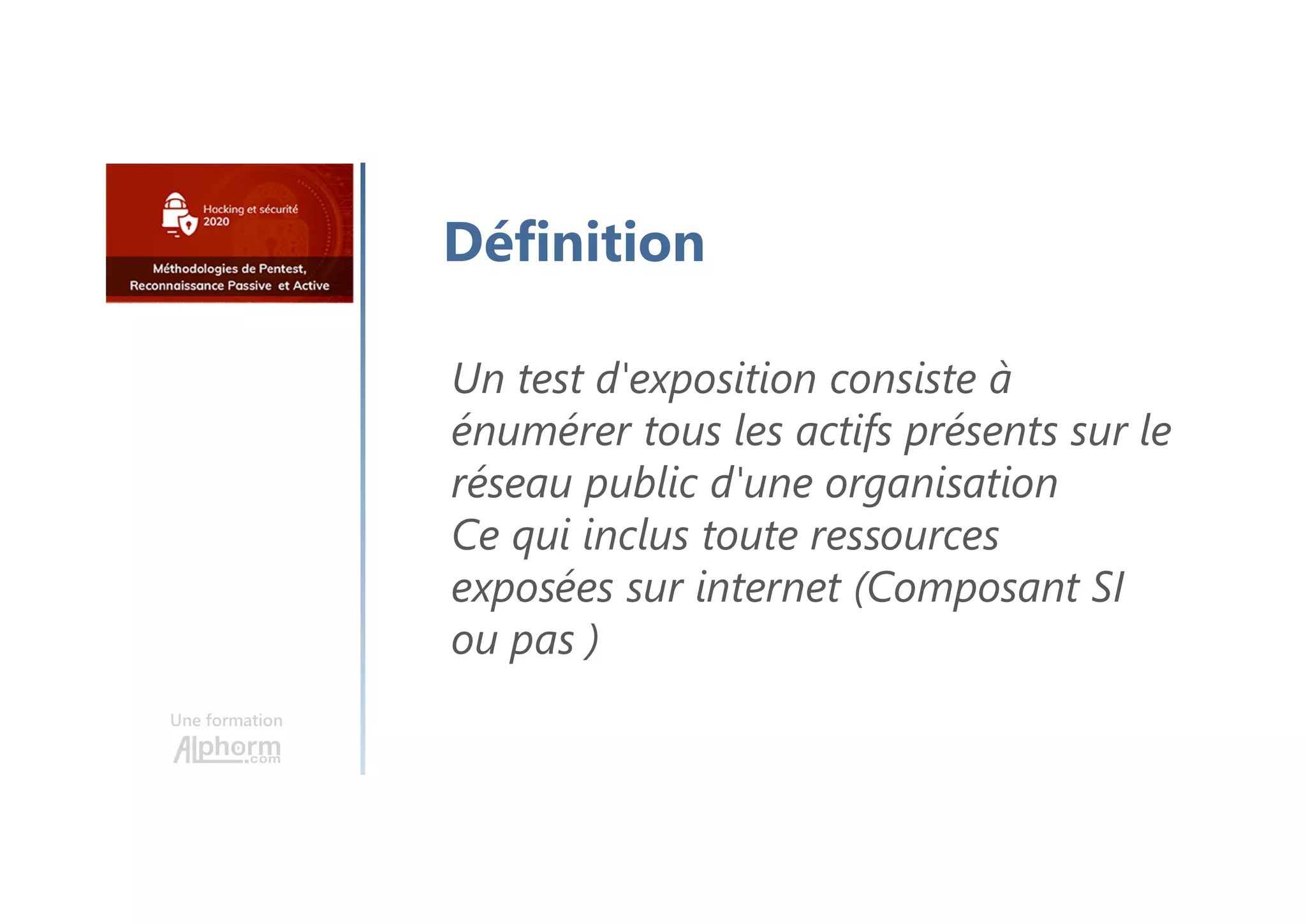 Une formation
Définition
Un test d'exposition consiste à
énumérer tous les actifs présents sur le
réseau public d'une organisation
Ce qui inclus toute ressources
exposées sur internet (Composant SI
ou pas )
 