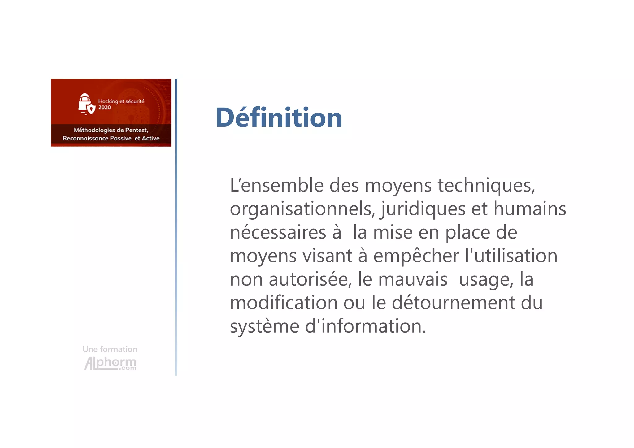 Une formation
Définition
L’ensemble des moyens techniques,
organisationnels, juridiques et humains
nécessaires à la mise en place de
moyens visant à empêcher l'utilisation
non autorisée, le mauvais usage, la
modification ou le détournement du
système d'information.
 