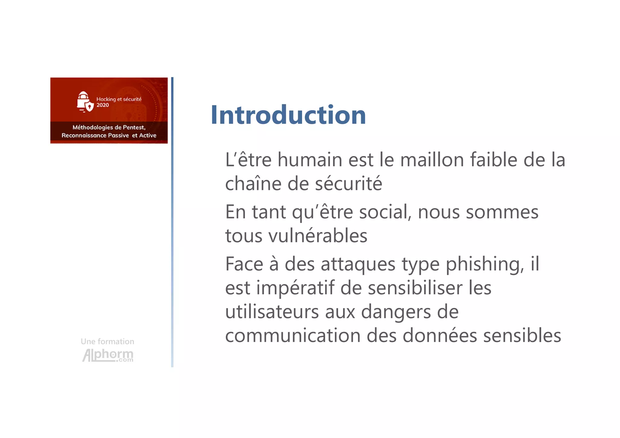 Une formation
L’être humain est le maillon faible de la
chaîne de sécurité
En tant qu’être social, nous sommes
tous vulnérables
Face à des attaques type phishing, il
est impératif de sensibiliser les
utilisateurs aux dangers de
communication des données sensibles
Introduction
 