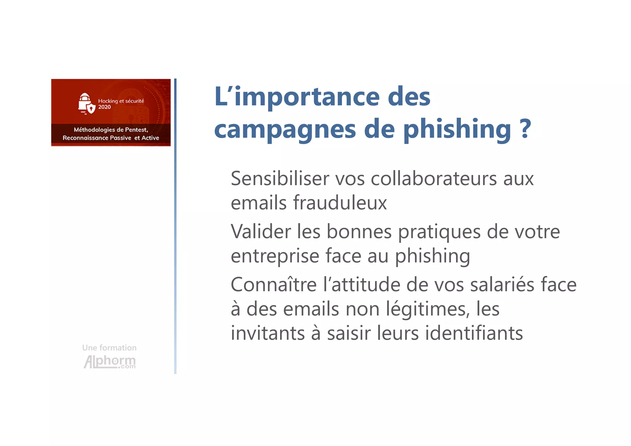 Une formation
Sensibiliser vos collaborateurs aux
emails frauduleux
Valider les bonnes pratiques de votre
entreprise face au phishing
Connaître l’attitude de vos salariés face
à des emails non légitimes, les
invitants à saisir leurs identifiants
L’importance des
campagnes de phishing ?
 