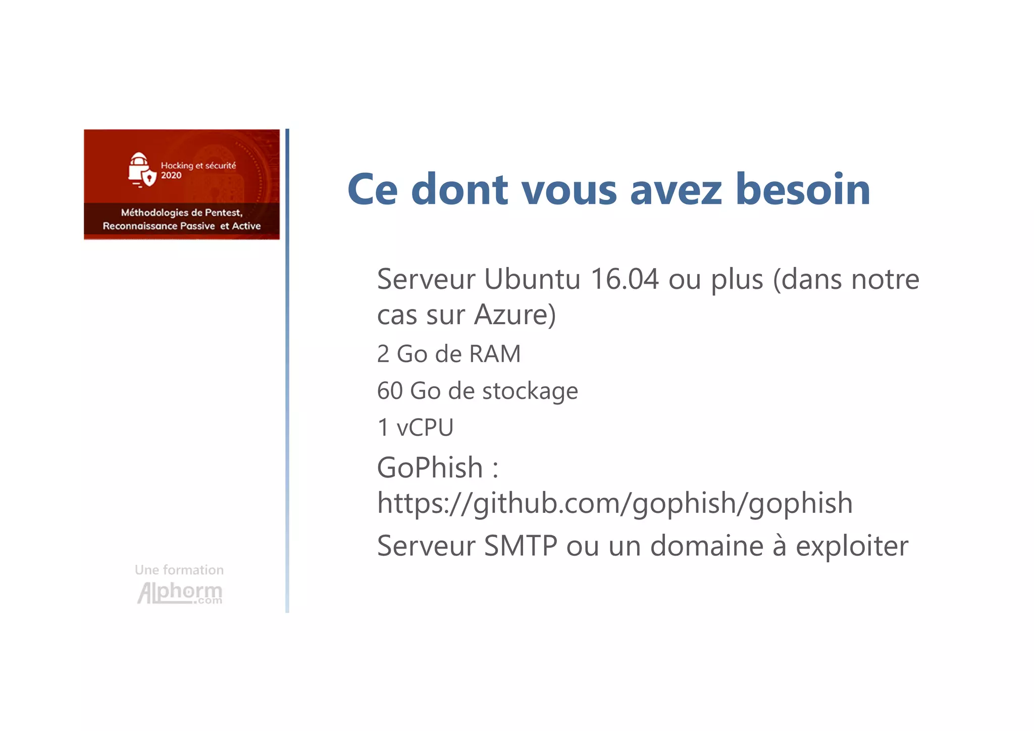 Une formation
Ce dont vous avez besoin
Serveur Ubuntu 16.04 ou plus (dans notre
cas sur Azure)
2 Go de RAM
60 Go de stockage
1 vCPU
GoPhish :
https://github.com/gophish/gophish
Serveur SMTP ou un domaine à exploiter
 