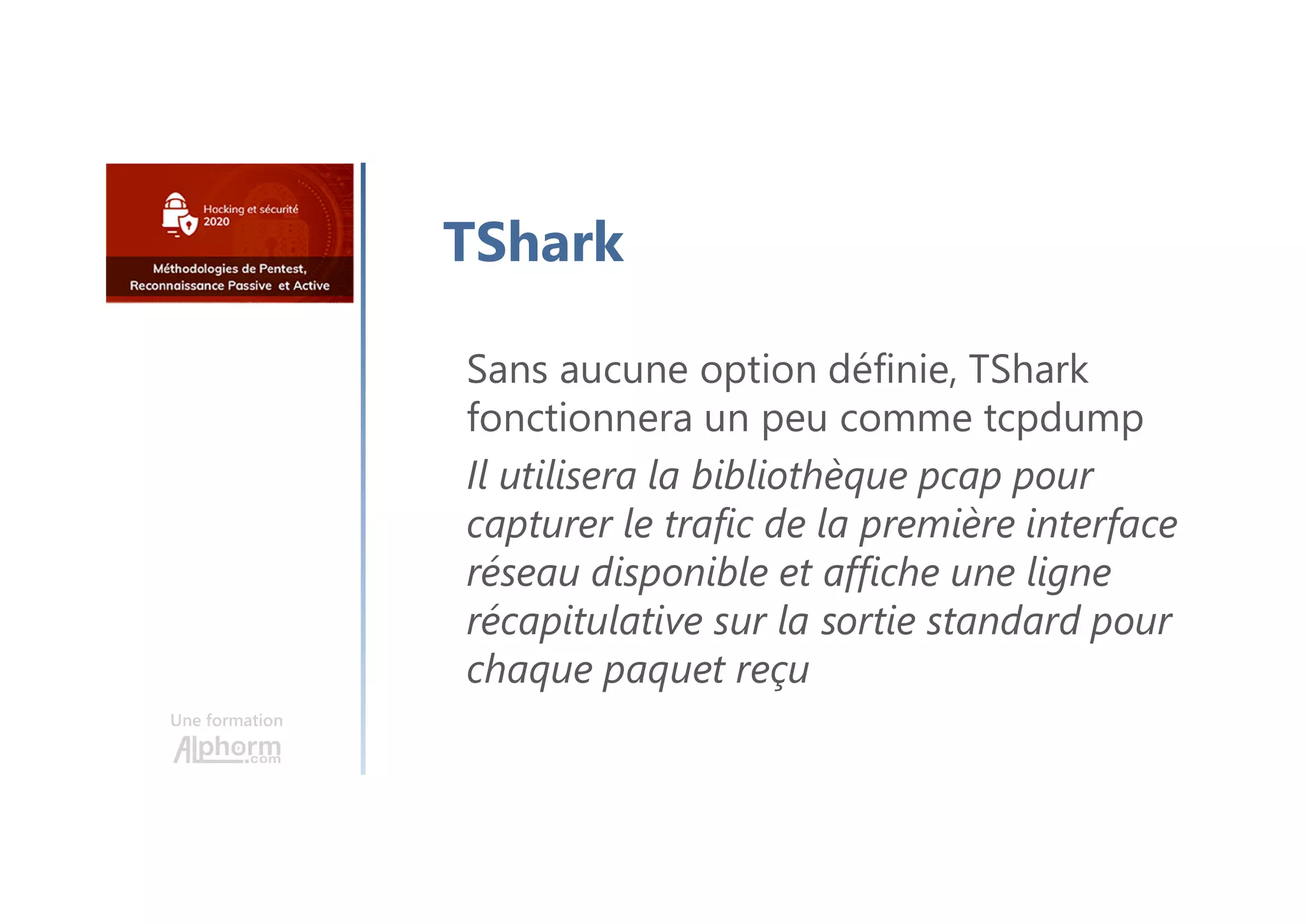 Une formation
TShark
Sans aucune option définie, TShark
fonctionnera un peu comme tcpdump
Il utilisera la bibliothèque pcap pour
capturer le trafic de la première interface
réseau disponible et affiche une ligne
récapitulative sur la sortie standard pour
chaque paquet reçu
 