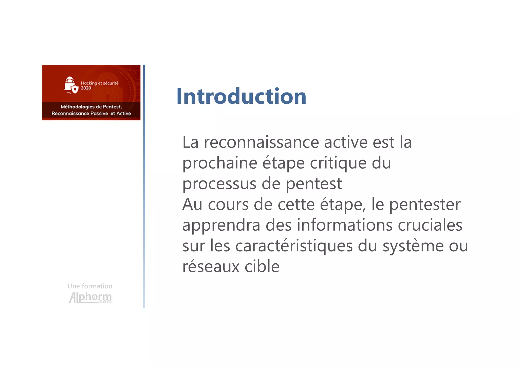 Une formation
Introduction
La reconnaissance active est la
prochaine étape critique du
processus de pentest
Au cours de cette étape, le pentester
apprendra des informations cruciales
sur les caractéristiques du système ou
réseaux cible
 