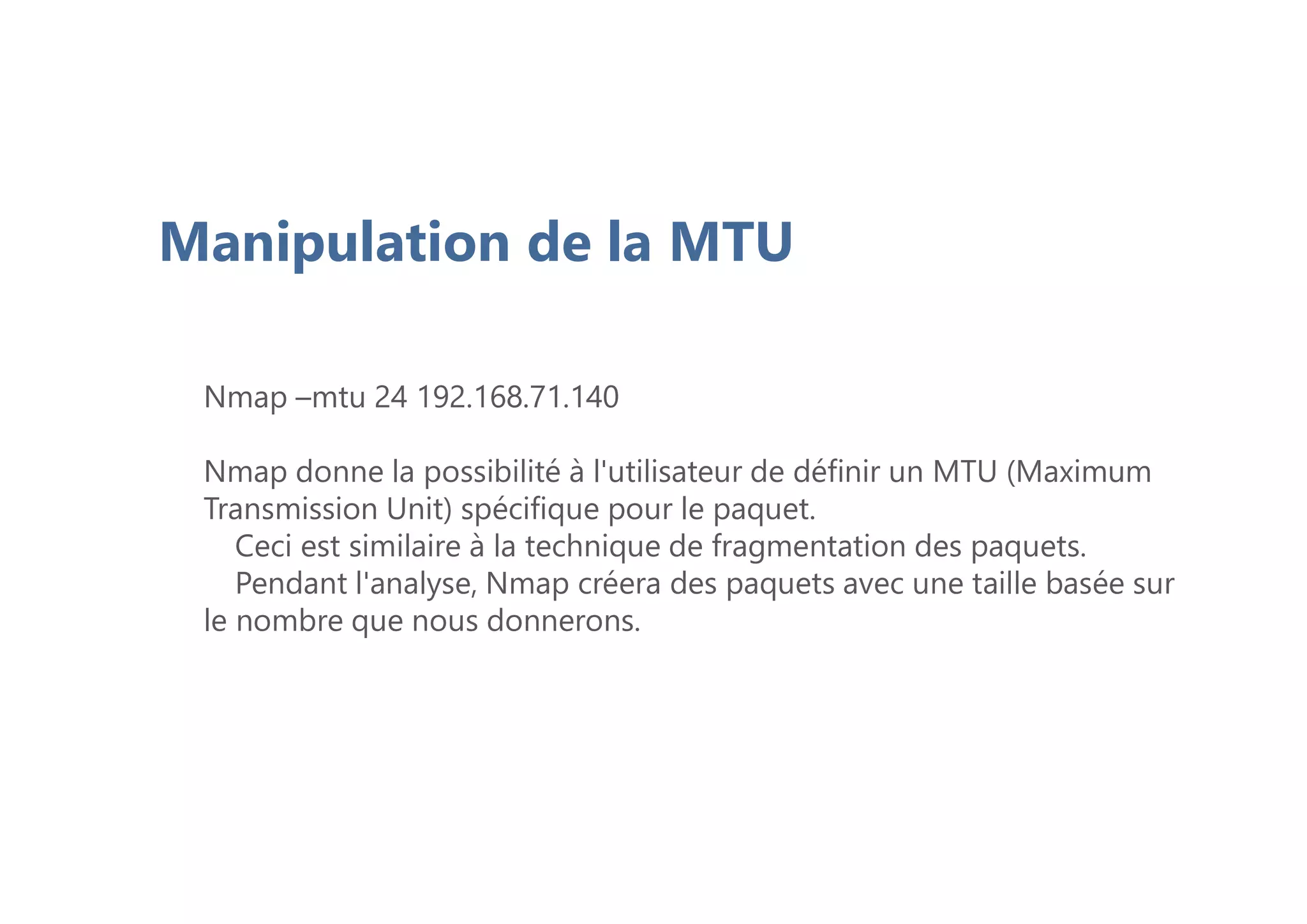 Manipulation de la MTU
Nmap –mtu 24 192.168.71.140
Nmap donne la possibilité à l'utilisateur de définir un MTU (Maximum
Transmission Unit) spécifique pour le paquet.
Ceci est similaire à la technique de fragmentation des paquets.
Pendant l'analyse, Nmap créera des paquets avec une taille basée sur
le nombre que nous donnerons.
 