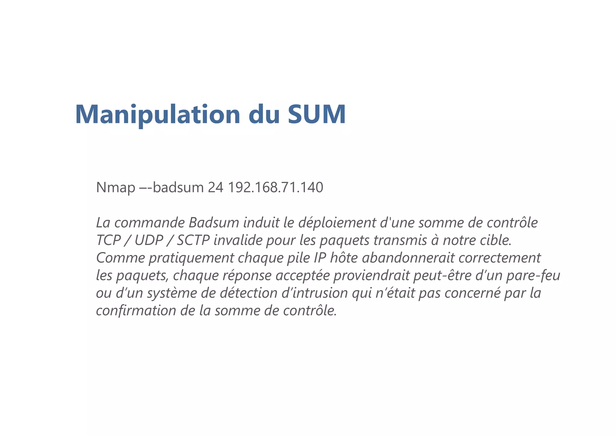 Manipulation du SUM
Nmap –-badsum 24 192.168.71.140
La commande Badsum induit le déploiement d'une somme de contrôle
TCP / UDP / SCTP invalide pour les paquets transmis à notre cible.
Comme pratiquement chaque pile IP hôte abandonnerait correctement
les paquets, chaque réponse acceptée proviendrait peut-être d’un pare-feu
ou d’un système de détection d’intrusion qui n’était pas concerné par la
confirmation de la somme de contrôle.
 