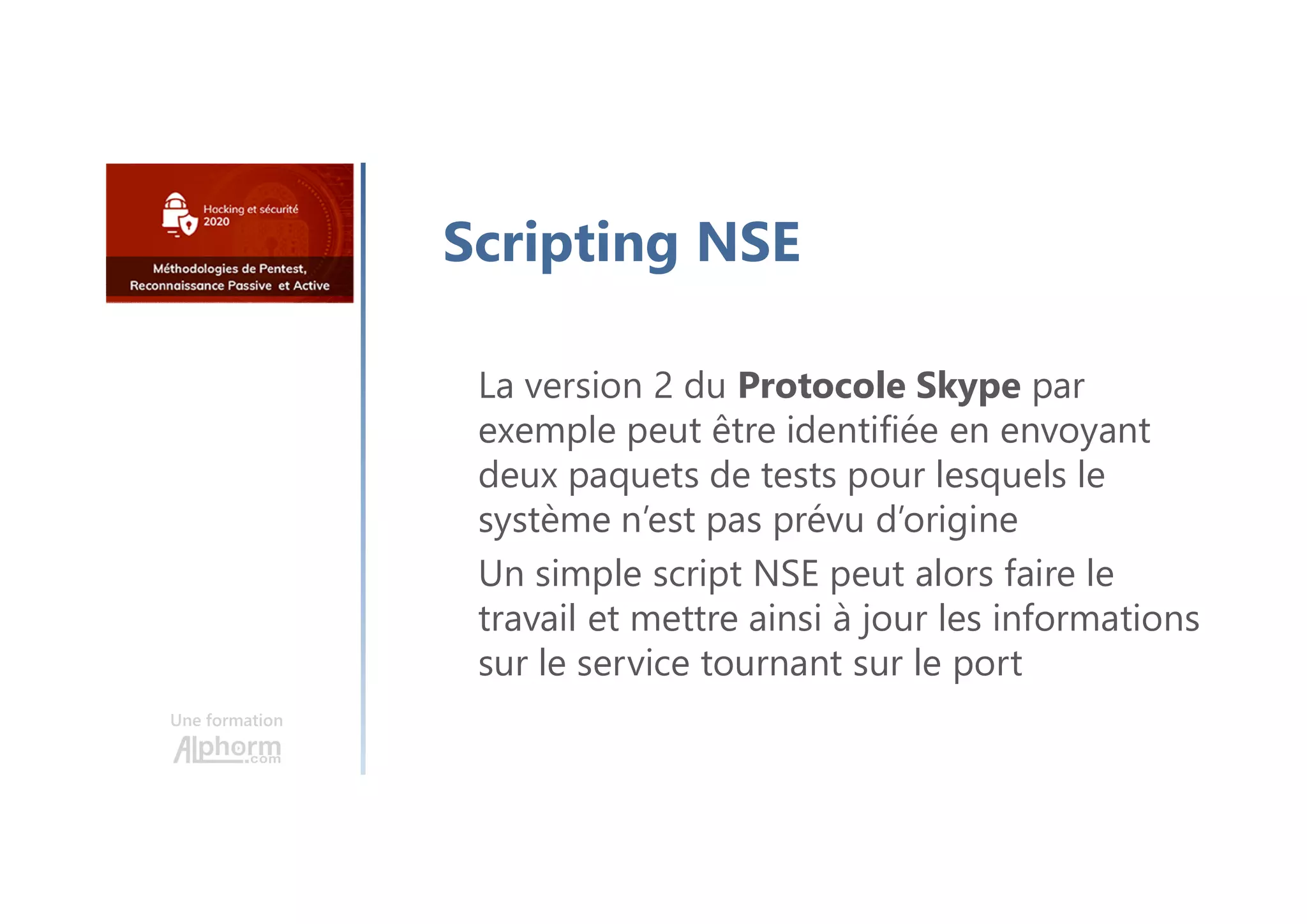 Une formation
Scripting NSE
La version 2 du Protocole Skype par
exemple peut être identifiée en envoyant
deux paquets de tests pour lesquels le
système n’est pas prévu d’origine
Un simple script NSE peut alors faire le
travail et mettre ainsi à jour les informations
sur le service tournant sur le port
 