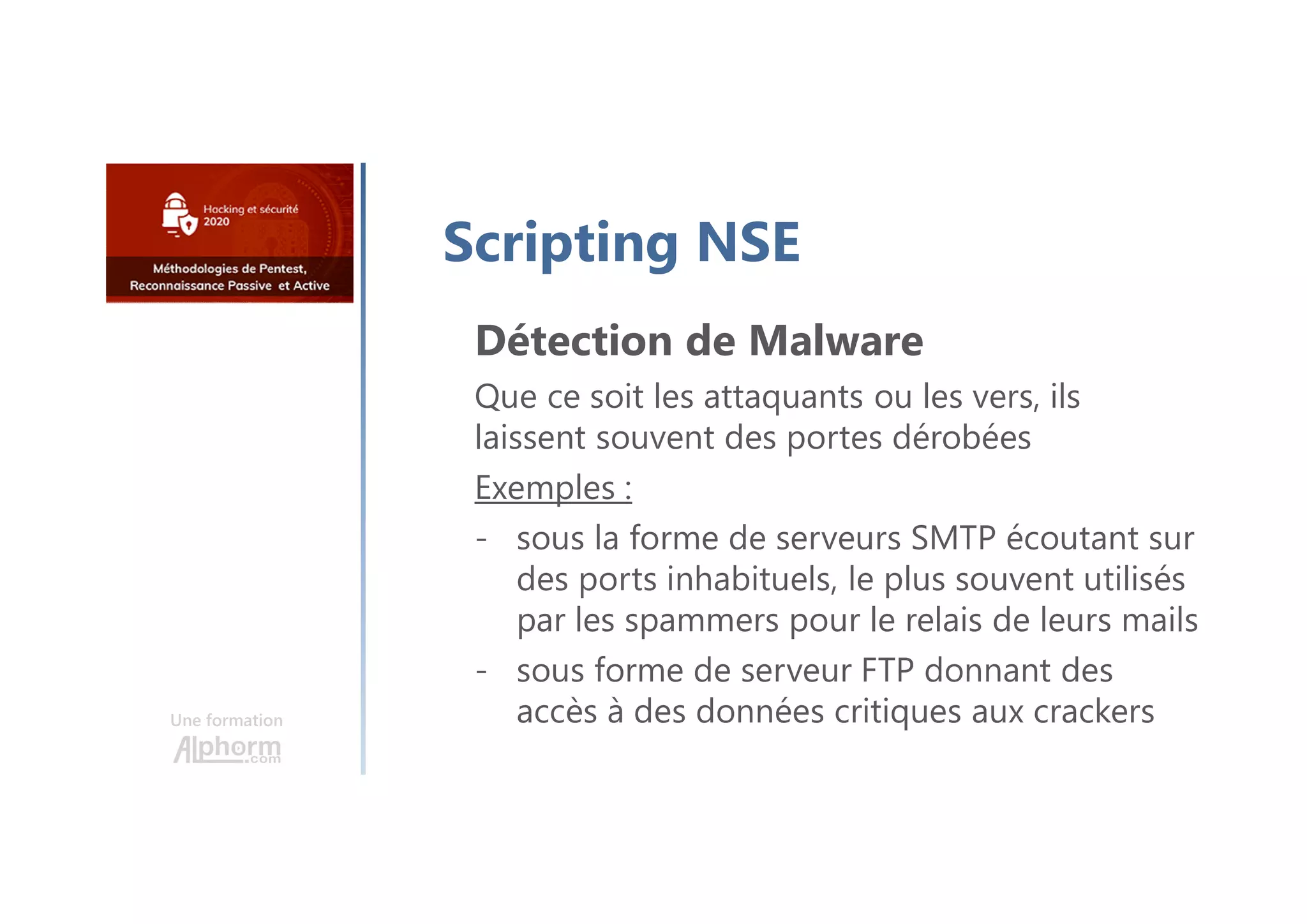 Une formation
Scripting NSE
Détection de Malware
Que ce soit les attaquants ou les vers, ils
laissent souvent des portes dérobées
Exemples :
- sous la forme de serveurs SMTP écoutant sur
des ports inhabituels, le plus souvent utilisés
par les spammers pour le relais de leurs mails
- sous forme de serveur FTP donnant des
accès à des données critiques aux crackers
 