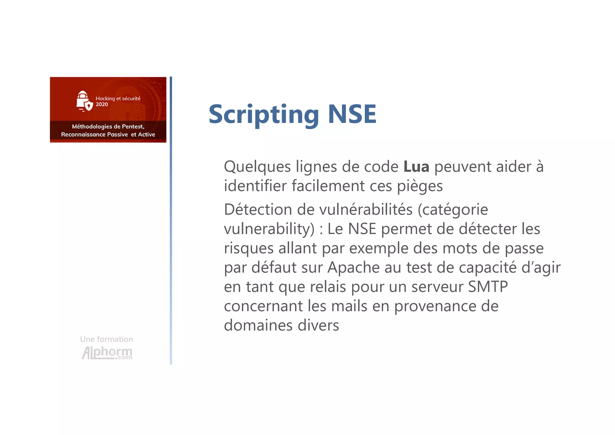 Une formation
Scripting NSE
Quelques lignes de code Lua peuvent aider à
identifier facilement ces pièges
Détection de vulnérabilités (catégorie
vulnerability) : Le NSE permet de détecter les
risques allant par exemple des mots de passe
par défaut sur Apache au test de capacité d’agir
en tant que relais pour un serveur SMTP
concernant les mails en provenance de
domaines divers
 