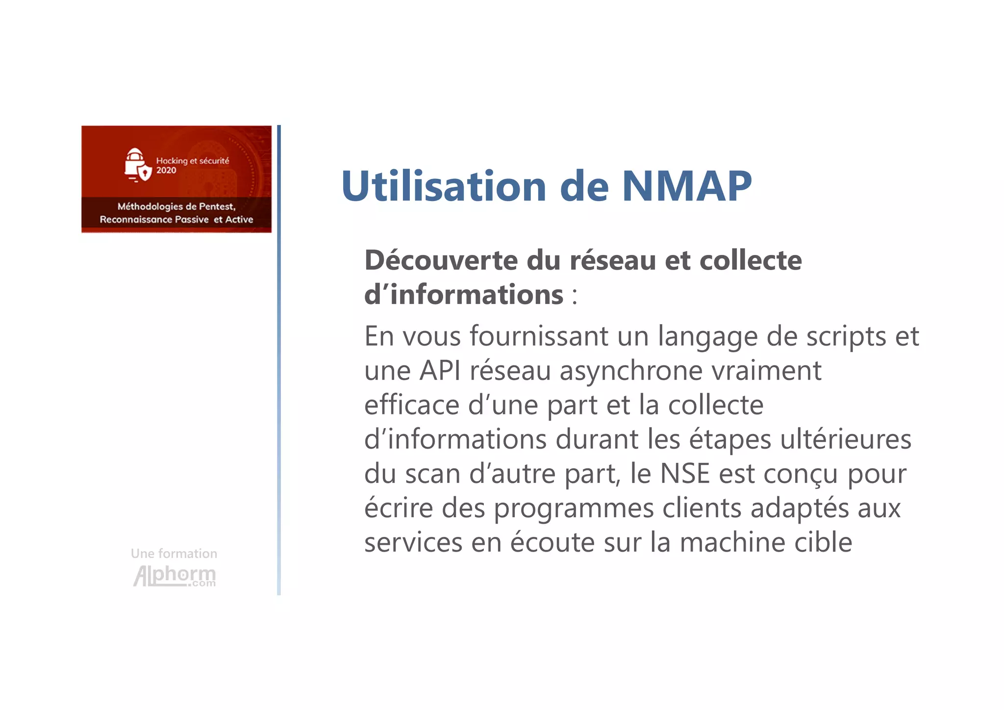 Une formation
Utilisation de NMAP
Découverte du réseau et collecte
d’informations :
En vous fournissant un langage de scripts et
une API réseau asynchrone vraiment
efficace d’une part et la collecte
d’informations durant les étapes ultérieures
du scan d’autre part, le NSE est conçu pour
écrire des programmes clients adaptés aux
services en écoute sur la machine cible
 