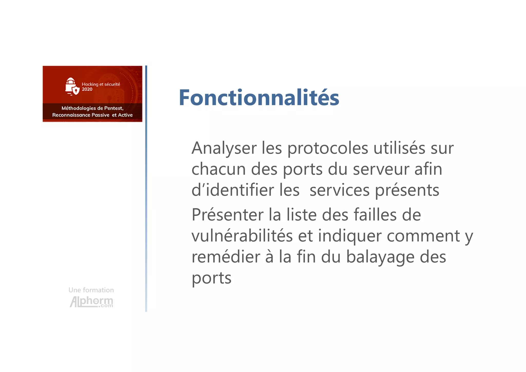Une formation
Fonctionnalités
Analyser les protocoles utilisés sur
chacun des ports du serveur afin
d’identifier les services présents
Présenter la liste des failles de
vulnérabilités et indiquer comment y
remédier à la fin du balayage des
ports
 