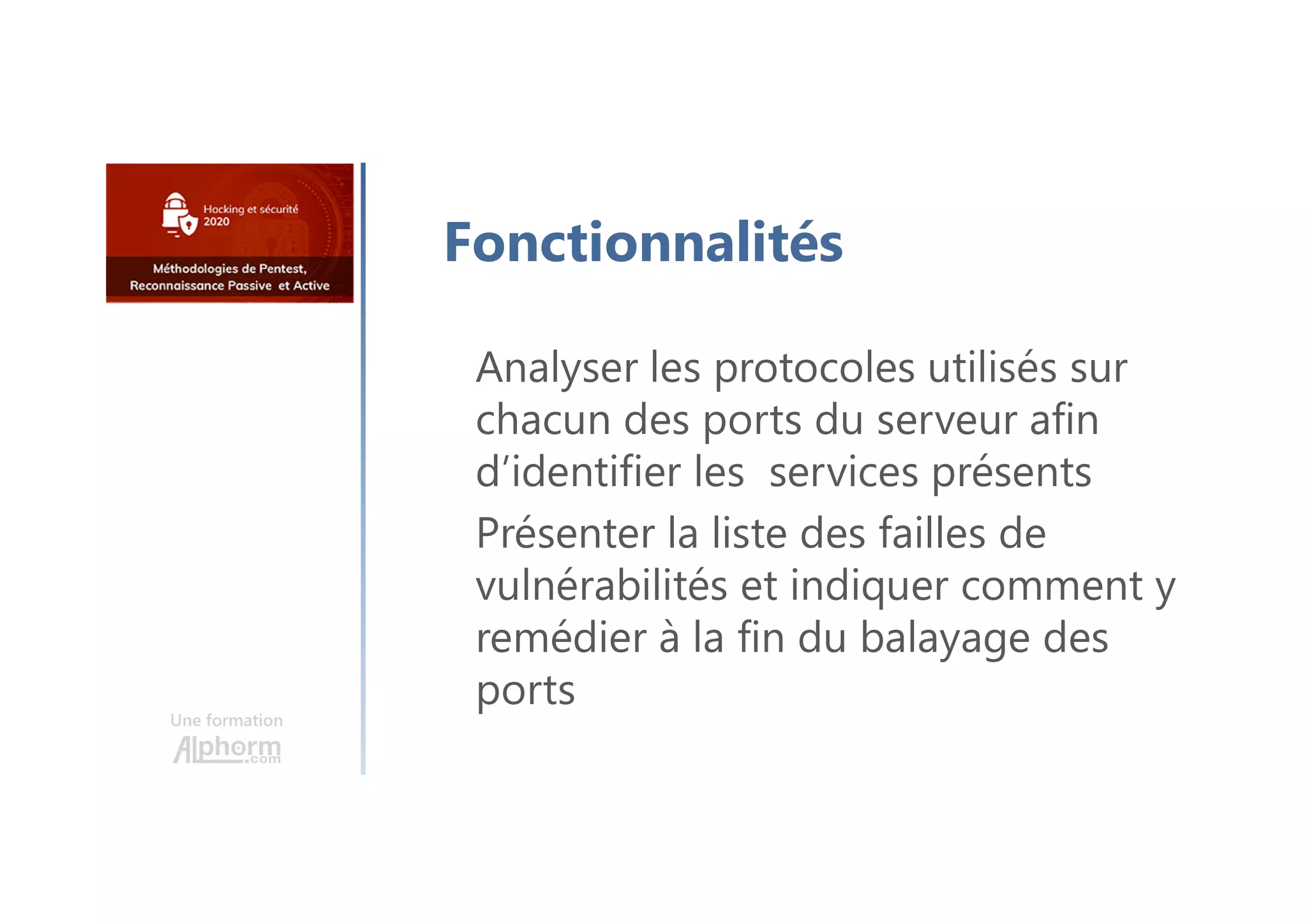 Une formation
Fonctionnalités
Analyser les protocoles utilisés sur
chacun des ports du serveur afin
d’identifier les services présents
Présenter la liste des failles de
vulnérabilités et indiquer comment y
remédier à la fin du balayage des
ports
 