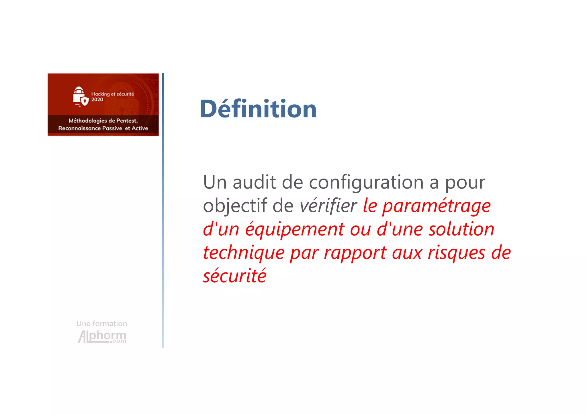 Une formation
Définition
Un audit de configuration a pour
objectif de vérifier le paramétrage
d'un équipement ou d'une solution
technique par rapport aux risques de
sécurité
 