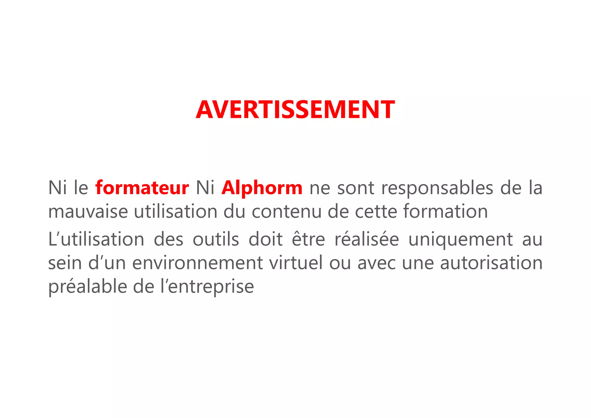 AVERTISSEMENT
Ni le formateur Ni Alphorm ne sont responsables de la
mauvaise utilisation du contenu de cette formation
L’utilisation des outils doit être réalisée uniquement au
sein d’un environnement virtuel ou avec une autorisation
préalable de l’entreprise
 