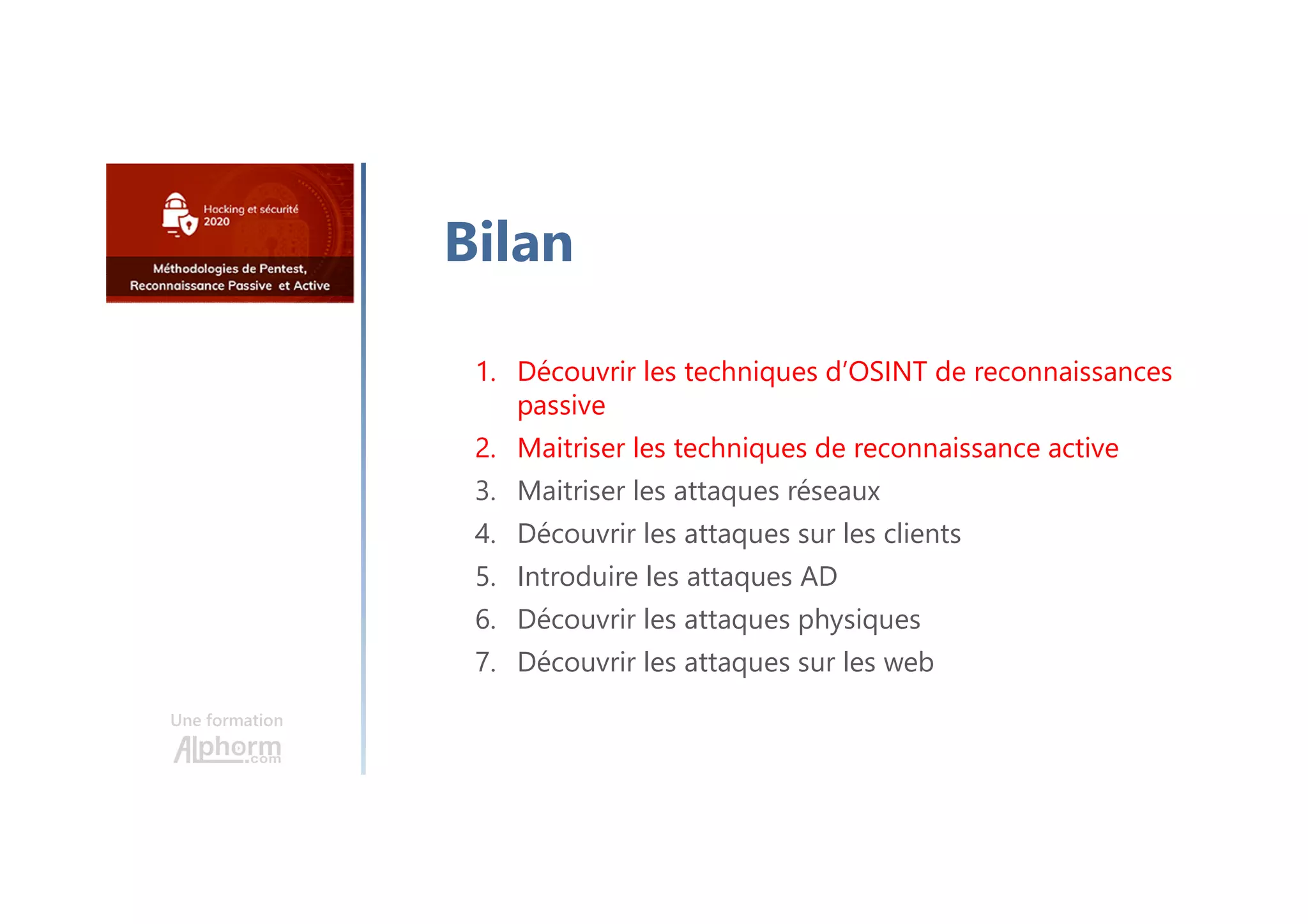 Une formation
Bilan
1. Découvrir les techniques d’OSINT de reconnaissances
passive
2. Maitriser les techniques de reconnaissance active
3. Maitriser les attaques réseaux
4. Découvrir les attaques sur les clients
5. Introduire les attaques AD
6. Découvrir les attaques physiques
7. Découvrir les attaques sur les web
 