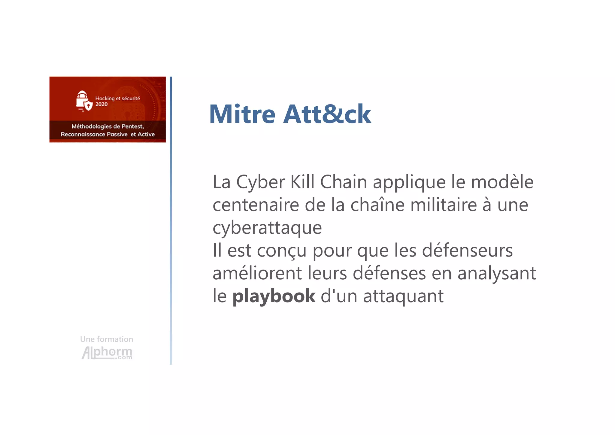 Une formation
Mitre Att&ck
La Cyber Kill Chain applique le modèle
centenaire de la chaîne militaire à une
cyberattaque
Il est conçu pour que les défenseurs
améliorent leurs défenses en analysant
le playbook d'un attaquant
 