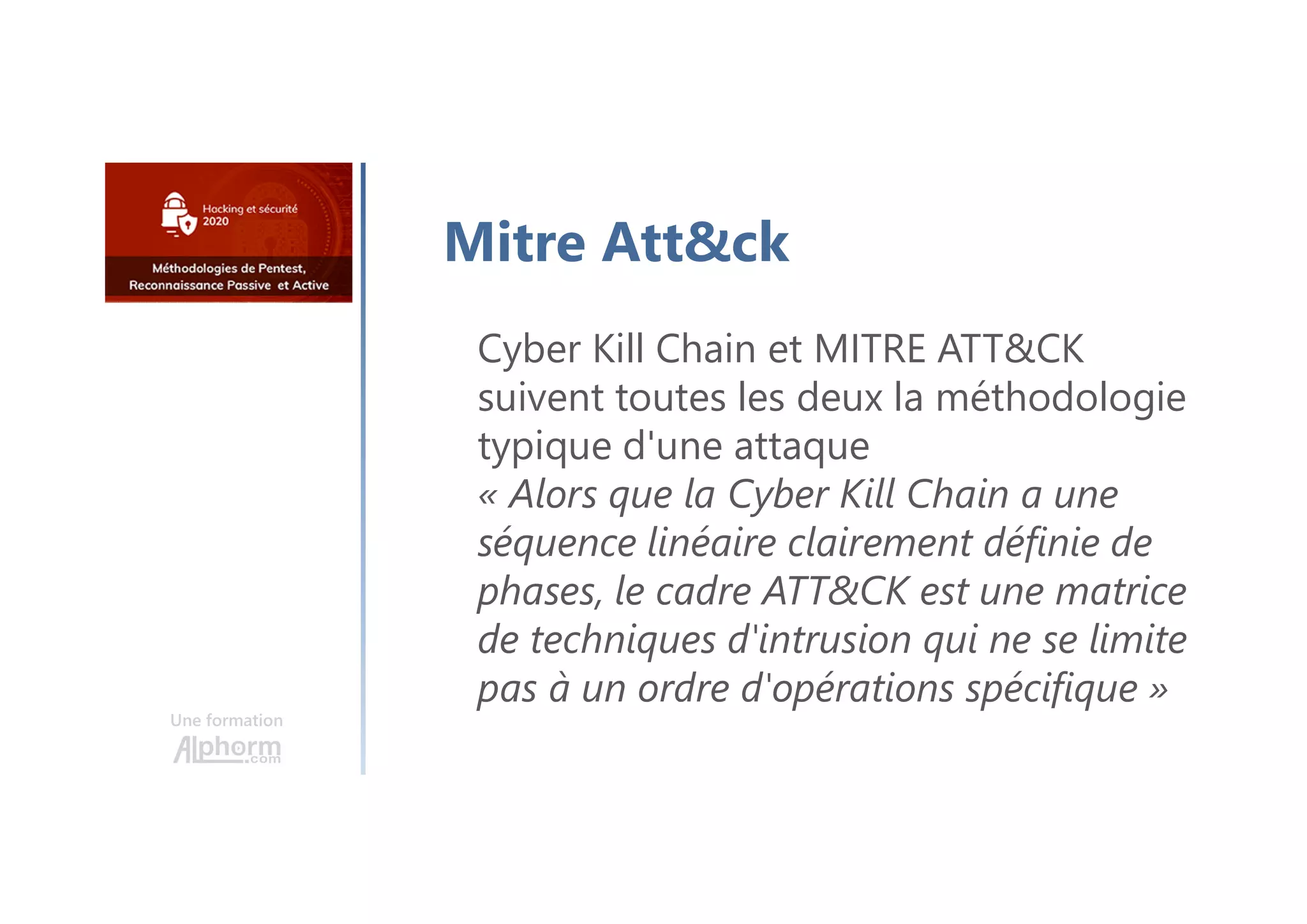 Une formation
Mitre Att&ck
Cyber Kill Chain et MITRE ATT&CK
suivent toutes les deux la méthodologie
typique d'une attaque
« Alors que la Cyber Kill Chain a une
séquence linéaire clairement définie de
phases, le cadre ATT&CK est une matrice
de techniques d'intrusion qui ne se limite
pas à un ordre d'opérations spécifique »
 