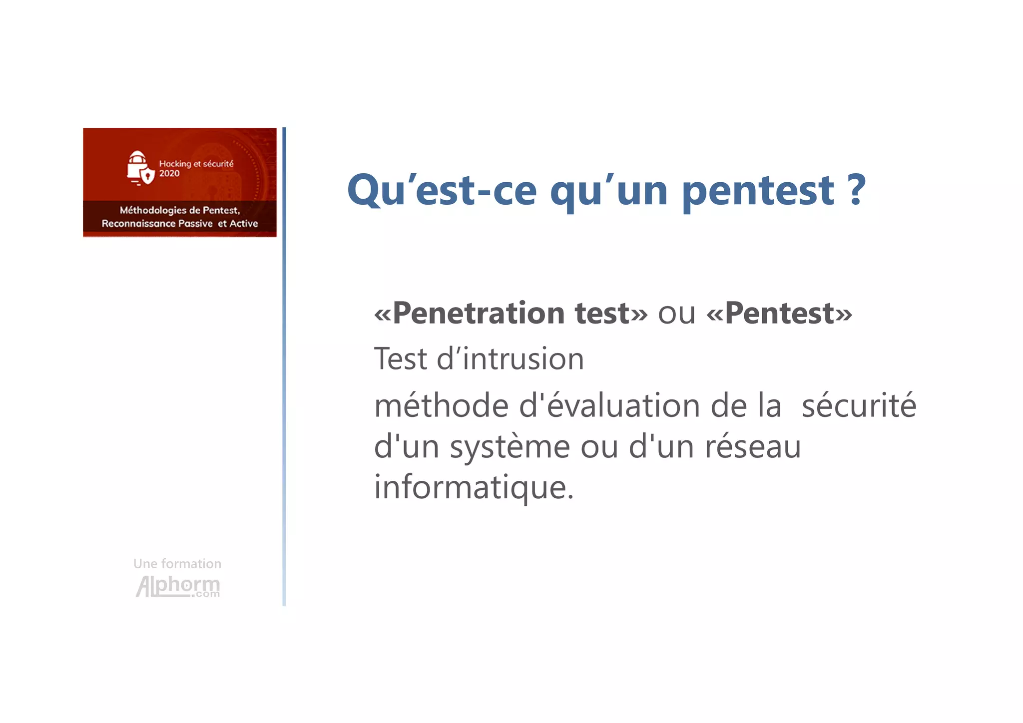 Une formation
Qu’est-ce qu’un pentest ?
«Penetration test» ou «Pentest»
Test d’intrusion
méthode d'évaluation de la sécurité
d'un système ou d'un réseau
informatique.
 