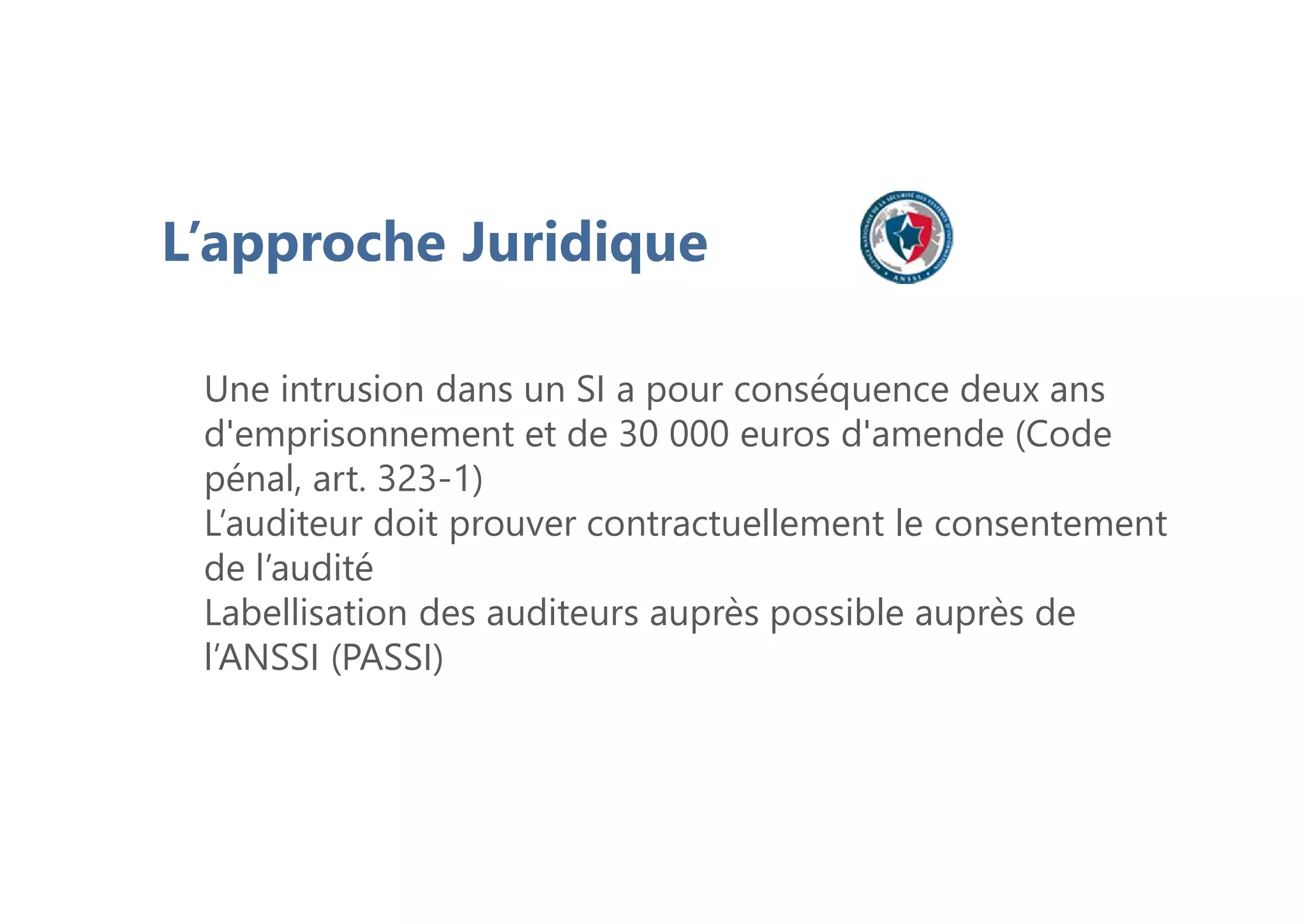 L’approche Juridique
Une intrusion dans un SI a pour conséquence deux ans
d'emprisonnement et de 30 000 euros d'amende (Code
pénal, art. 323-1)
L’auditeur doit prouver contractuellement le consentement
de l’audité
Labellisation des auditeurs auprès possible auprès de
l’ANSSI (PASSI)
 