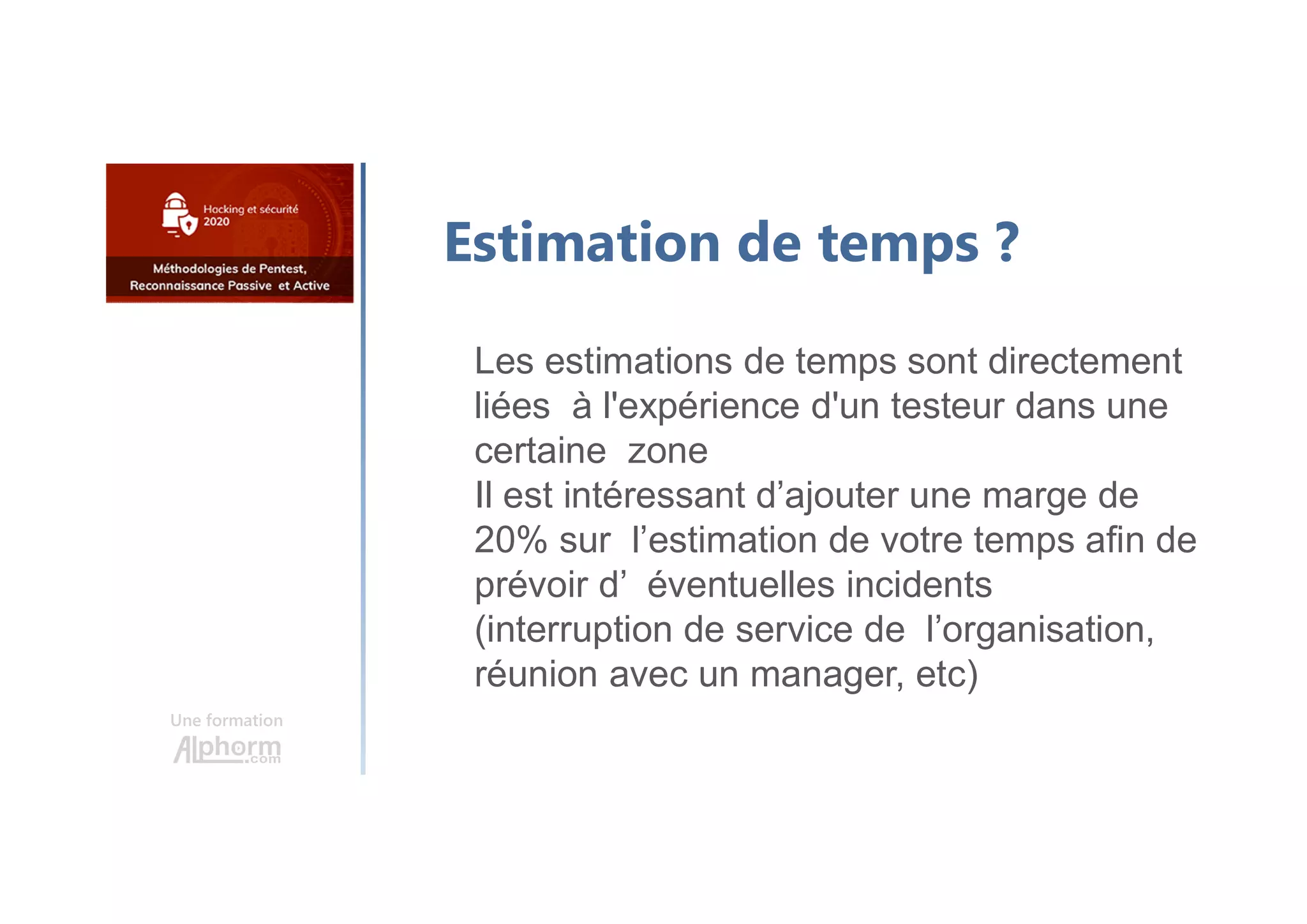 Une formation
Estimation de temps ?
Les estimations de temps sont directement
liées à l'expérience d'un testeur dans une
certaine zone
Il est intéressant d’ajouter une marge de
20% sur l’estimation de votre temps afin de
prévoir d’ éventuelles incidents
(interruption de service de l’organisation,
réunion avec un manager, etc)
 