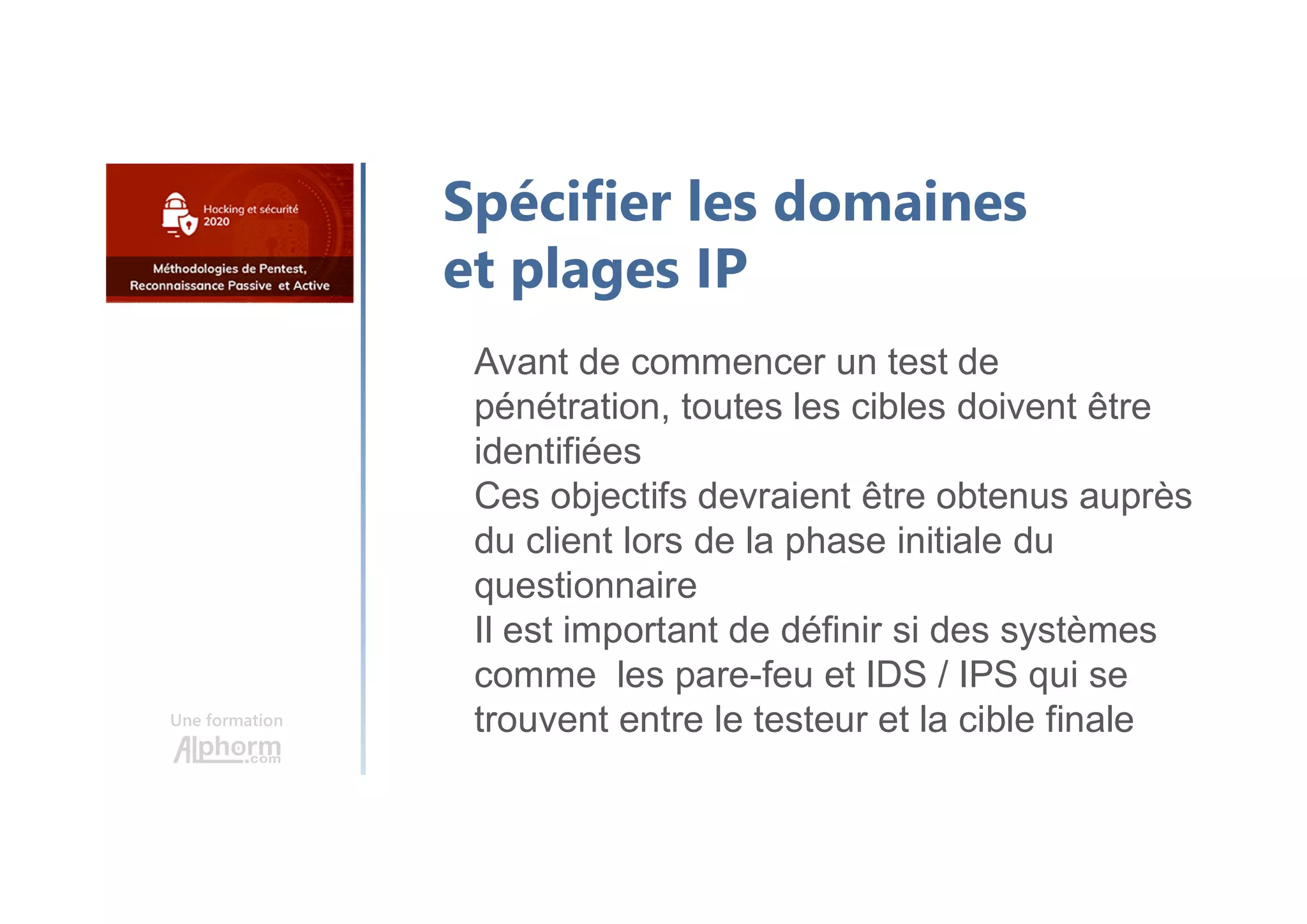 Une formation
Spécifier les domaines
et plages IP
Avant de commencer un test de
pénétration, toutes les cibles doivent être
identifiées
Ces objectifs devraient être obtenus auprès
du client lors de la phase initiale du
questionnaire
Il est important de définir si des systèmes
comme les pare-feu et IDS / IPS qui se
trouvent entre le testeur et la cible finale
 