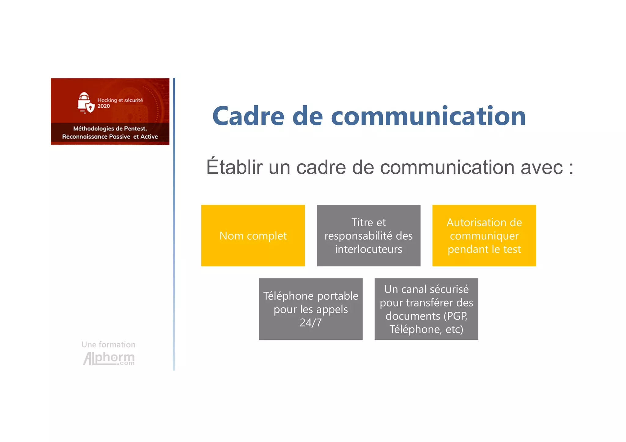 Une formation
Cadre de communication
Établir un cadre de communication avec :
Nom complet
Titre et
responsabilité des
interlocuteurs
Autorisation de
communiquer
pendant le test
Téléphone portable
pour les appels
24/7
Un canal sécurisé
pour transférer des
documents (PGP,
Téléphone, etc)
 