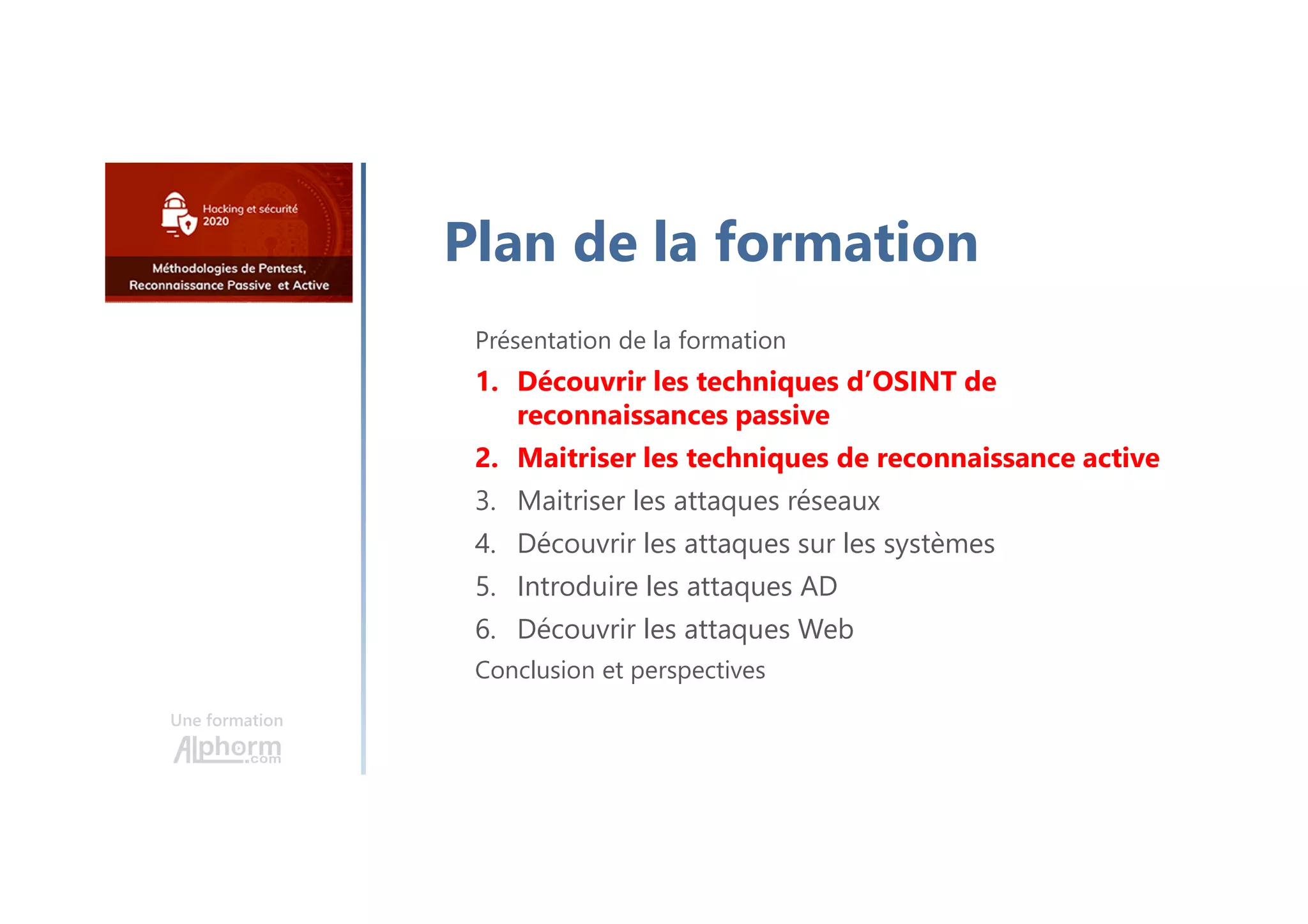 Une formation
Plan de la formation
Présentation de la formation
1. Découvrir les techniques d’OSINT de
reconnaissances passive
2. Maitriser les techniques de reconnaissance active
3. Maitriser les attaques réseaux
4. Découvrir les attaques sur les systèmes
5. Introduire les attaques AD
6. Découvrir les attaques Web
Conclusion et perspectives
 