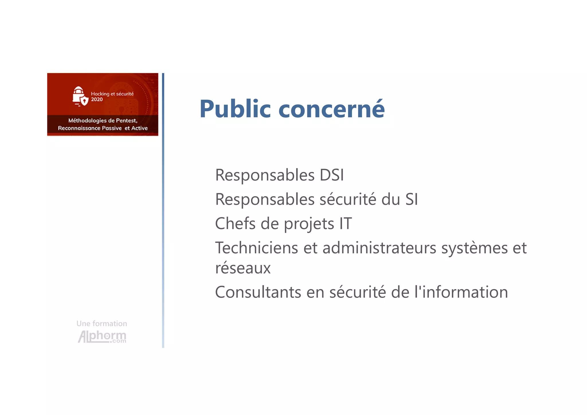 Une formation
Public concerné
Responsables DSI
Responsables sécurité du SI
Chefs de projets IT
Techniciens et administrateurs systèmes et
réseaux
Consultants en sécurité de l'information
 