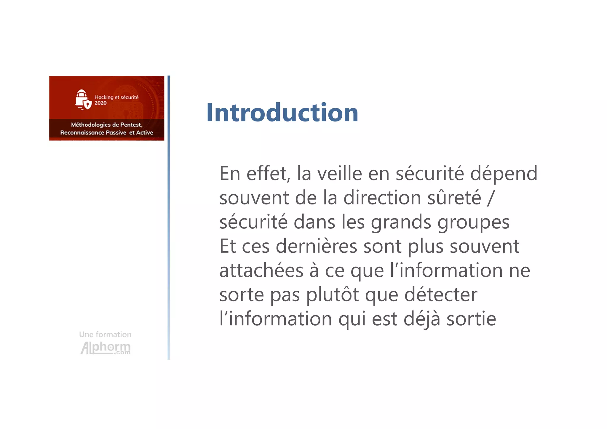 Une formation
Introduction
En effet, la veille en sécurité dépend
souvent de la direction sûreté /
sécurité dans les grands groupes
Et ces dernières sont plus souvent
attachées à ce que l’information ne
sorte pas plutôt que détecter
l’information qui est déjà sortie
 
