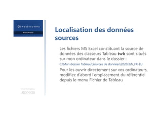 Une formation
Les fichiers MS Excel constituant la source de
données des classeurs Tableau twb sont situés
sur mon ordinateur dans le dossier :
C:Mon dossier TableauSources de données2020.3fr_FR-EU
Pour les ouvrir directement sur vos ordinateurs,
modifiez d’abord l’emplacement du référentiel
depuis le menu Fichier de Tableau
Localisation des données
sources
 