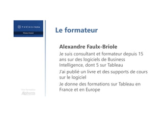 Une formation
Le formateur
Alexandre Faulx-Briole
Je suis consultant et formateur depuis 15
ans sur des logiciels de Business
Intelligence, dont 5 sur Tableau
J’ai publié un livre et des supports de cours
sur le logiciel
Je donne des formations sur Tableau en
France et en Europe
 