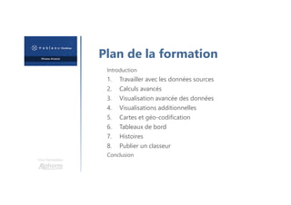 Une formation
Introduction
1. Travailler avec les données sources
2. Calculs avancés
3. Visualisation avancée des données
4. Visualisations additionnelles
5. Cartes et géo-codification
6. Tableaux de bord
7. Histoires
8. Publier un classeur
Conclusion
Plan de la formation
 